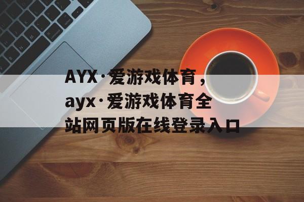 AYX·爱游戏体育，ayx·爱游戏体育全站网页版在线登录入口