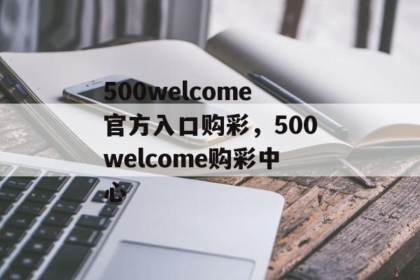 500welcome官方入口购彩，500welcome购彩中心